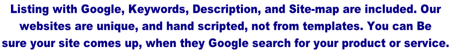 Listing with Google, Keywords, Description, and Site-map are included. Our  websites are unique, and hand scripted, not from templates. You can Be  sure your site comes up, when they Google search for your product or service.